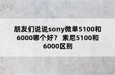 朋友们说说sony微单5100和6000哪个好？ 索尼5100和6000区别